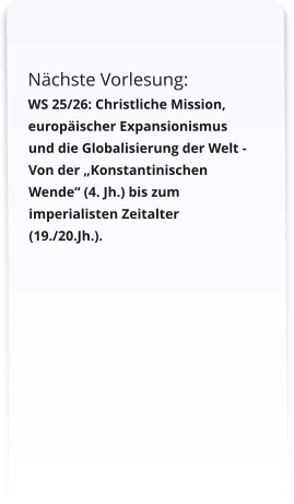 Nächste Vorlesung:  WS 25/26: Christliche Mission, europäischer Expansionismus und die Globalisierung der Welt -  Von der „Konstantinischen Wende“ (4. Jh.) bis zum imperialisten Zeitalter (19./20.Jh.).